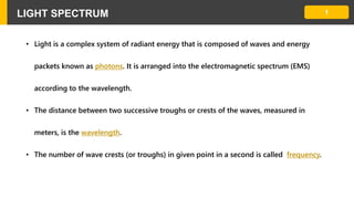 1LIGHT SPECTRUM
• Light is a complex system of radiant energy that is composed of waves and energy
packets known as photons. It is arranged into the electromagnetic spectrum (EMS)
according to the wavelength.
• The distance between two successive troughs or crests of the waves, measured in
meters, is the wavelength.
• The number of wave crests (or troughs) in given point in a second is called frequency.
 