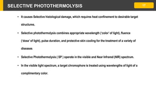 SELECTIVE PHOTOTHERMOLYSIS 17
• It causes Selective histological damage, which requires heat confinement to desirable target
structures.
• Selective photothermolysis combines appropriate wavelength (‘color’ of light), fluence
(‘dose’ of light), pulse duration, and protective skin cooling for the treatment of a variety of
diseases
• Selective Photothermolysis ( SP ) operate in the visible and Near Infrared (NIR) spectrum.
• In the visible light spectrum, a target chromophore is treated using wavelengths of light of a
complimentary color.
 