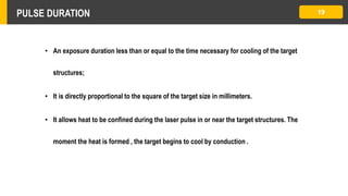 PULSE DURATION 19
• An exposure duration less than or equal to the time necessary for cooling of the target
structures;
• It is directly proportional to the square of the target size in millimeters.
• It allows heat to be confined during the laser pulse in or near the target structures. The
moment the heat is formed , the target begins to cool by conduction .
 