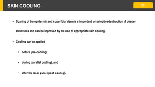 SKIN COOLING 23
• Sparing of the epidermis and superficial dermis is important for selective destruction of deeper
structures and can be improved by the use of appropriate skin cooling.
• Cooling can be applied
• before (pre-cooling),
• during (parallel cooling), and
• after the laser pulse (post-cooling).
 
