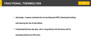 FRACTIONAL THERMOLYSIS 22
• Advantage - it spares untreated skin surrounding each MTZ, allowing fast healing
and reducing the risk of side effects.
• Fractionated devices also play role in drug delivery into the tissue and for
extruding material out of the skin.
 