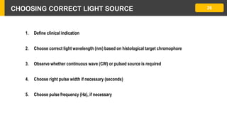 CHOOSING CORRECT LIGHT SOURCE 26
1. Define clinical indication
2. Choose correct light wavelength (nm) based on histological target chromophore
3. Observe whether continuous wave (CW) or pulsed source is required
4. Choose right pulse width if necessary (seconds)
5. Choose pulse frequency (Hz), if necessary
 