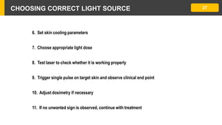 CHOOSING CORRECT LIGHT SOURCE 27
6. Set skin cooling parameters
7. Choose appropriate light dose
8. Test laser to check whether it is working properly
9. Trigger single pulse on target skin and observe clinical end point
10. Adjust dosimetry if necessary
11. If no unwanted sign is observed, continue with treatment
 