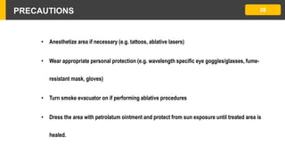 PRECAUTIONS 28
• Anesthetize area if necessary (e.g. tattoos, ablative lasers)
• Wear appropriate personal protection (e.g. wavelength specific eye goggles/glasses, fume-
resistant mask, gloves)
• Turn smoke evacuator on if performing ablative procedures
• Dress the area with petrolatum ointment and protect from sun exposure until treated area is
healed.
 
