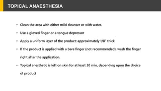 TOPICAL ANAESTHESIA
• Clean the area with either mild cleanser or with water.
• Use a gloved finger or a tongue depressor
• Apply a uniform layer of the product: approximately 1/8” thick
• If the product is applied with a bare finger (not recommended), wash the finger
right after the application.
• Topical anesthetic is left on skin for at least 30 min, depending upon the choice
of product
 