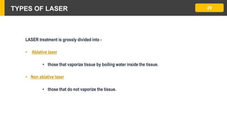 TYPES OF LASER 29
LASER treatment is grossly divided into -
• Ablative laser
• those that vaporize tissue by boiling water inside the tissue.
• Non ablative laser
• those that do not vaporize the tissue.
 