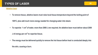 TYPES OF LASER 30
Ablative laser
• To remove tissue, ablative lasers must raise local tissue temperature beyond the boiling point of
100oC, plus add much more energy needed for changing water into steam.
• To vaporize 1 cm3
of water, more than 2000 J are required. An ablative laser must deliver about 2500
J of energy per cm3
to vaporize tissue.
• The energy must be delivered quickly to remove the hot tissue before heat is conducted deeply into
the skin, causing a burn.
 