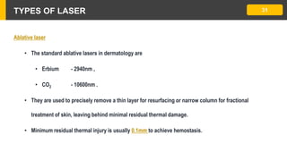 TYPES OF LASER 31
Ablative laser
• The standard ablative lasers in dermatology are
• Erbium - 2940nm ,
• CO2 - 10600nm .
• They are used to precisely remove a thin layer for resurfacing or narrow column for fractional
treatment of skin, leaving behind minimal residual thermal damage.
• Minimum residual thermal injury is usually 0.1mm to achieve hemostasis.
 