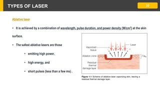 TYPES OF LASER 32
Ablative laser
• It is achieved by a combination of wavelength, pulse duration, and power density (W/cm2) at the skin
surface.
• The safest ablative lasers are those
• emitting high power,
• high energy, and
• short pulses (less than a few ms) .
 