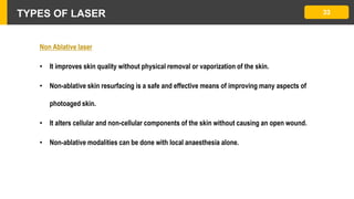 TYPES OF LASER 33
Non Ablative laser
• It improves skin quality without physical removal or vaporization of the skin.
• Non-ablative skin resurfacing is a safe and effective means of improving many aspects of
photoaged skin.
• It alters cellular and non-cellular components of the skin without causing an open wound.
• Non-ablative modalities can be done with local anaesthesia alone.
 