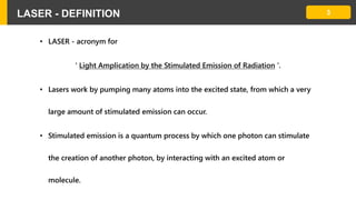 3LASER - DEFINITION
• LASER - acronym for
' Light Amplication by the Stimulated Emission of Radiation '.
• Lasers work by pumping many atoms into the excited state, from which a very
large amount of stimulated emission can occur.
• Stimulated emission is a quantum process by which one photon can stimulate
the creation of another photon, by interacting with an excited atom or
molecule.
 
