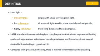DEFINITION
• Laser light -
• monochromic - output with single wavelength of light ,
• has cohorence - all waves of light travel in phase spacially and temporally ,
• highly collimated - travel long distance without divergence.
• LASER stimulate tissue remodelling by a complex process that mimics large wound healing
epidermal regeneration, induction of metalloproteinases, and formation of new dermal
elastin fibrils and collagen types I and III.
• Compared with gross wound healing, there is minimal inflammation and no scarring.
7
 