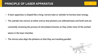 5PRINCIPLE OF LASER APPARATUS
• A laser apparatus is shaped like a long, narrow tube or cylinder to harness laser energy,
• The cylinder has mirrors at either end so that photons are reflected back and forth and are
constantly renewing the process of stimulated emission as they strike more of the excited
atoms in the laser chamber.
• The mirrors also align the photons so that they are traveling parallel.
 