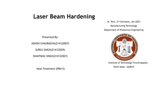 Laser Beam Hardening
Presented By:
ASHISH CHAURASIYA(214122007)
SUROJ SINGH(214122029)
SHANTANU SINGH(214122027)
Heat Treatment (PR613)
M. Tech, 2nd Semester, Jan-2023
Manufacturing Technology
Department of Production Engineering
National Institute of Technology Tiruchirappalli,
Tamil Nadu - 620015
 