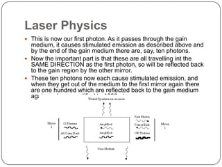 Laser Physics
 This is now our first photon. As it passes through the gain
  medium, it causes stimulated emission as described above and
  by the end of the gain medium there are, say, ten photons.
 Now the important part is that these are all travelling int the
  SAME DIRECTION as the first photon, so will be reflected back
  to the gain region by the other mirror.
 These ten photons now each cause stimulated emission, and
  when they get out of the medium to the first mirror again there
  are one hundred which are reflected back to the gain medium
  again and are amplified to 1000 etc...
 