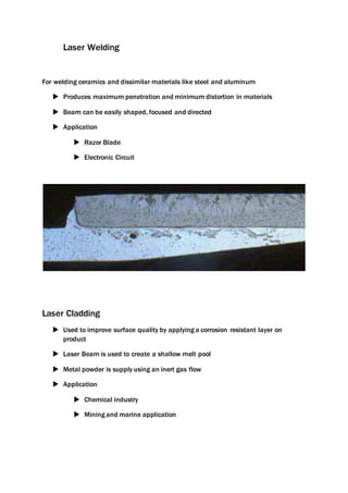 Laser Welding
For welding ceramics and dissimilar materials like steel and aluminum
 Produces maximum penetration and minimum distortion in materials
 Beam can be easily shaped, focused and directed
 Application
 Razor Blade
 Electronic Circuit
Laser Cladding
 Used to improve surface quality by applying a corrosion resistant layer on
product
 Laser Beam is used to create a shallow melt pool
 Metal powder is supply using an inert gas flow
 Application
 Chemical industry
 Mining and marine application
 