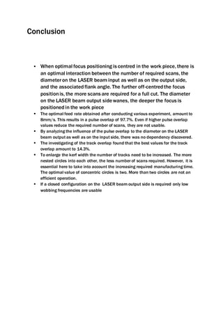 Conclusion
 When optimal focus positioning is centred in the work piece, there is
an optimal interaction between the number of required scans, the
diameteron the LASER beam input as well as on the output side,
and the associatedflank angle. The further off-centredthe focus
positionis, the more scans are required for a full cut. The diameter
on the LASER beam output side wanes, the deeper the focus is
positionedin the work piece
 The optimal feed rate obtained after conducting various experiment, amount to
8mm/s. This results in a pulse overlap of 97.7%. Even if higher pulse overlap
values reduce the required number of scans, they are not usable.
 By analyzing the influence of the pulse overlap to the diameter on the LASER
beam output as well as on the input side, there was no dependency discovered.
 The investigating of the track overlap found that the best values for the track
overlap amount to 14.3%.
 To enlarge the kerf width the number of tracks need to be increased. The more
nested circles into each other, the less number of scans required. However, it is
essential here to take into account the increasing required manufacturing time.
The optimal value of concentric circles is two. More than two circles are not an
efficient operation.
 If a closed configuration on the LASER beam output side is required only low
wobbing frequencies are usable
 