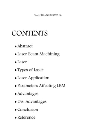 Shri. CHANNABASAVA Sir
CONTENTS
 Abstract
 Laser Beam Machining
 Laser
 Types of Laser
 Laser Application
 Parameters Affecting LBM
 Advantages
 Dis-Advantages
 Conclusion
 Reference
 