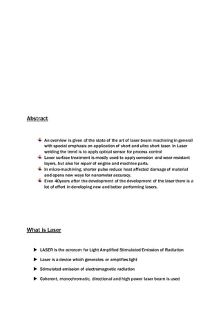 Abstract
An overview is given of the state of the art of laser beam machining in general
with special emphasis on application of short and ultra short laser. In Laser
welding the trend is to apply optical sensor for process control
Laser surface treatment is mostly used to apply corrosion and wear resistant
layers, but also for repair of engine and machine parts.
In micro-machining, shorter pulse reduce heat affected damage of material
and opens new ways for nanometer accuracy.
Even 40years after the development of the development of the laser there is a
lot of effort in developing new and better performing lasers.
What is Laser
 LASER is the acronym for Light Amplified Stimulated Emission of Radiation
 Laser is a device which generates or amplifies light
 Stimulated emission of electromagnetic radiation
 Coherent, monochromatic, directional and high power laser beam is used
 