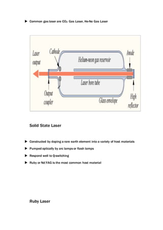  Common gas laser are CO2 Gas Laser, He-Ne Gas Laser
Solid State Laser
 Constructed by doping a rare earth element into a variety of host materials
 Pumped optically by arc lamps or flash lamps
 Respond well to Q-switching
 Ruby or Nd:YAG is the most common host material
Ruby Laser
 