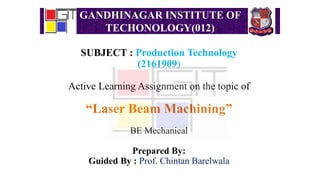 GANDHINAGAR INSTITUTE OF
TECHONOLOGY(012)
SUBJECT : Production Technology
(2161909)
Active Learning Assignment on the topic of
“Laser Beam Machining”
BE Mechanical
Prepared By:
Guided By : Prof. Chintan Barelwala
 