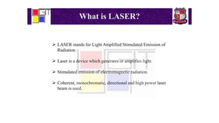 What is LASER?
 LASER stands for Light Amplified Stimulated Emission of
Radiation.
 Laser is a device which generates or amplifies light.
 Stimulated emission of electromagnetic radiation.
 Coherent, monochromatic, directional and high power laser
beam is used.
 