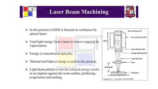 Laser Beam Machining
 In this process LASER is focused on workpiece by
optical lance.
 Used light energy from a laser to remove material by
vaporization.
 Energy is concentrated optically.
 Thermal and Optical energy is used in this process.
 Light beam pulsed so that the released energy results
in an impulse against the work surface, producing
evaporation and melting.
 