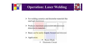 Operation: Laser Welding
 For welding ceramics and dissimilar materials like
steel and aluminium.
 Produces maximum penetration and minimum
distortion in materials.
 Beam can be easily shaped, focused and directed.
 Application:
 Razor Blade
 Electronic Circuit
 