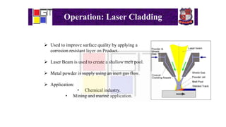 Operation: Laser Cladding
 Used to improve surface quality by applying a
corrosion resistant layer on Product.
 Laser Beam is used to create a shallow melt pool.
 Metal powder is supply using an inert gas flow.
 Application:
• Chemical industry.
• Mining and marine application.
 