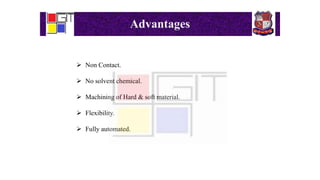 Advantages
 Non Contact.
 No solvent chemical.
 Machining of Hard & soft material.
 Flexibility.
 Fully automated.
 