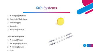 10
1. A Pumping Medium
2. Flash tube/Flash Lamp
3. Power Supply
4. Capacitor
5. Reflecting Mirror
 Other basic system:
1. A pair of Mirror
2. An Amplifying Source
3. A Cooling System
4. Lens
 