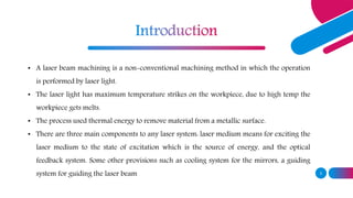 3
• A laser beam machining is a non-conventional machining method in which the operation
is performed by laser light.
• The laser light has maximum temperature strikes on the workpiece, due to high temp the
workpiece gets melts.
• The process used thermal energy to remove material from a metallic surface.
• There are three main components to any laser system: laser medium means for exciting the
laser medium to the state of excitation which is the source of energy, and the optical
feedback system. Some other provisions such as cooling system for the mirrors, a guiding
system for guiding the laser beam
 