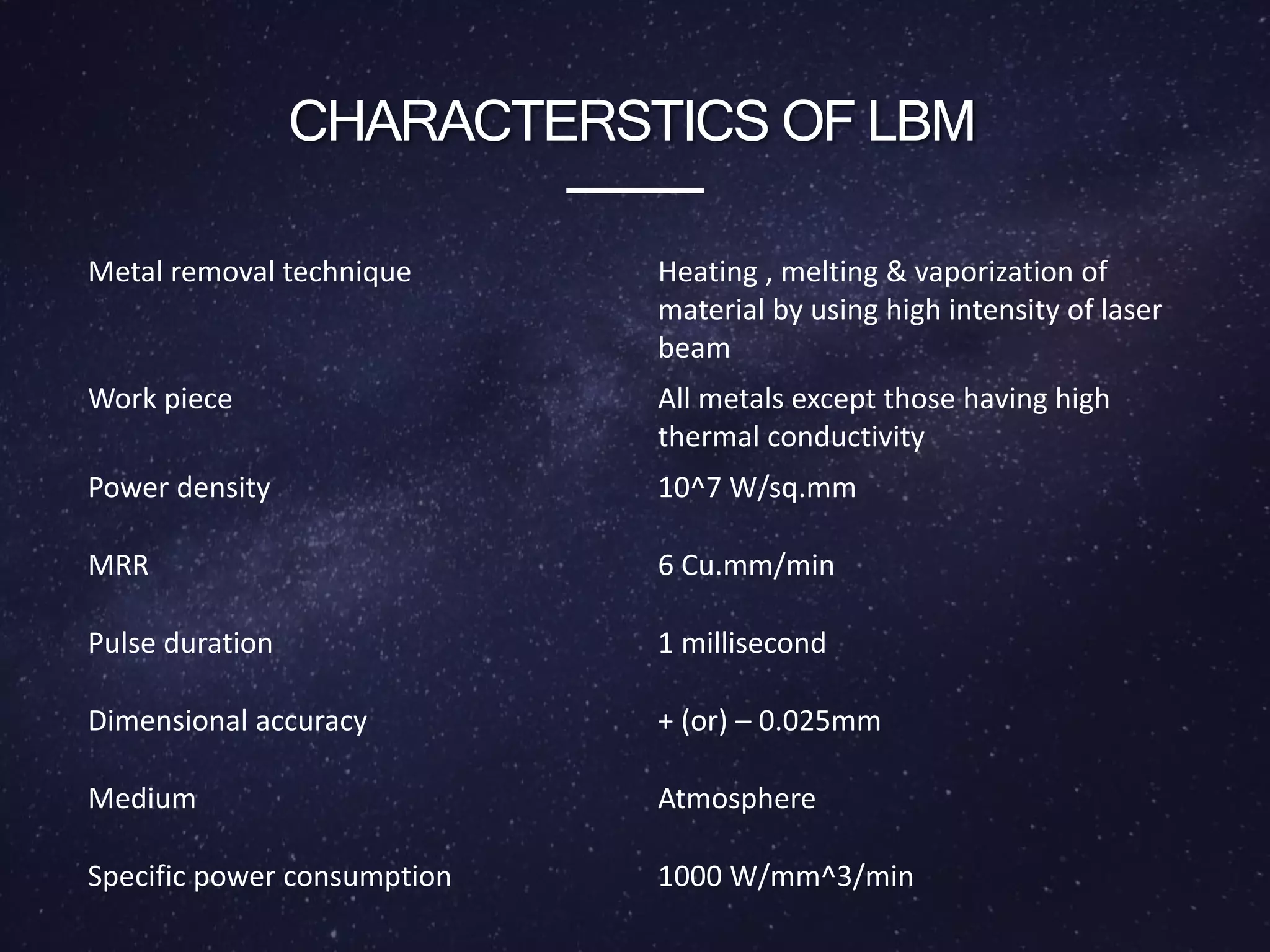 CHARACTERSTICS OF LBM
Metal removal technique Heating , melting & vaporization of
material by using high intensity of laser
beam
Work piece All metals except those having high
thermal conductivity
Power density 10^7 W/sq.mm
MRR 6 Cu.mm/min
Pulse duration 1 millisecond
Dimensional accuracy + (or) – 0.025mm
Medium Atmosphere
Specific power consumption 1000 W/mm^3/min
 