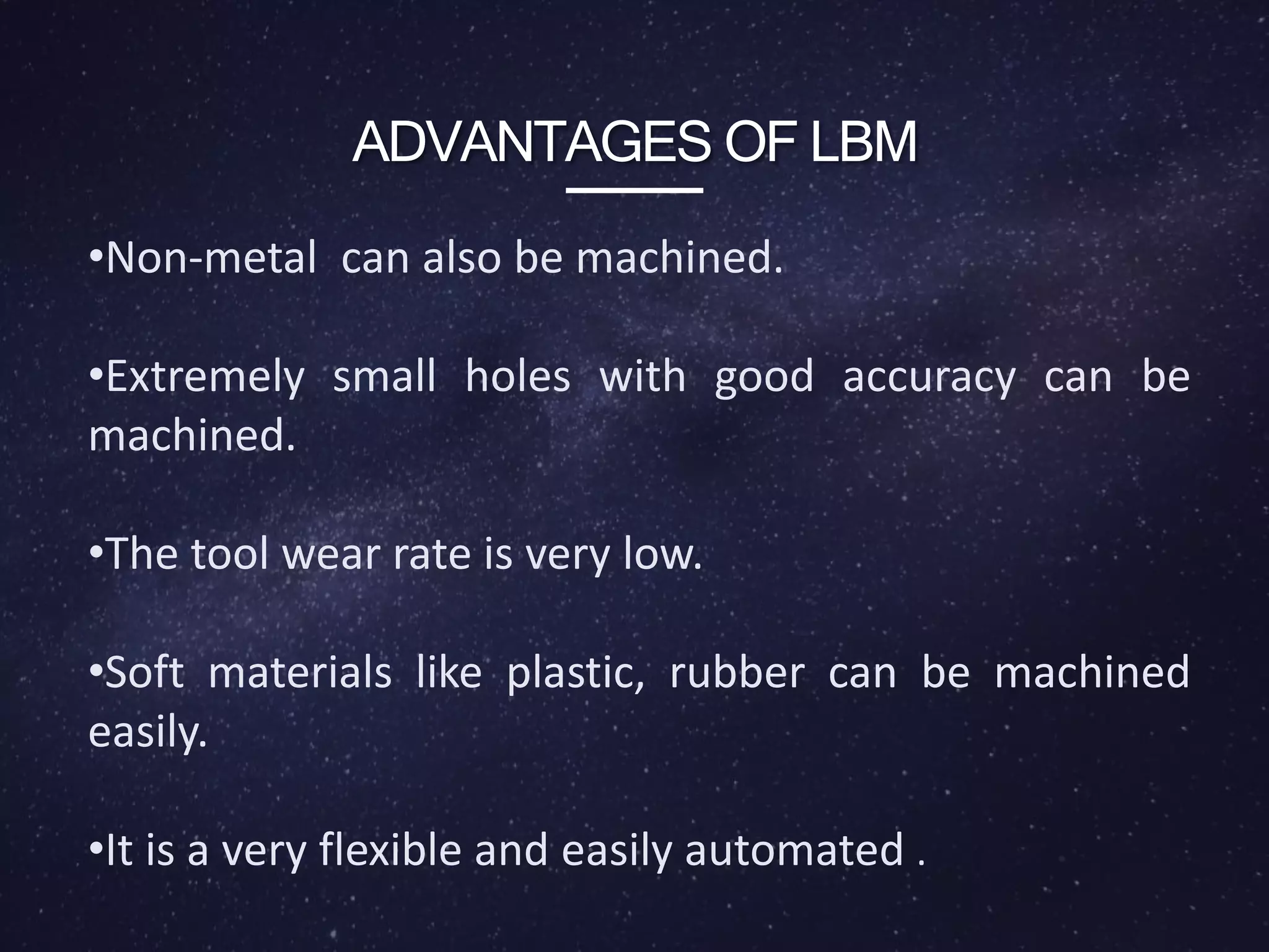 ADVANTAGES OF LBM
•Non-metal can also be machined.
•Extremely small holes with good accuracy can be
machined.
•The tool wear rate is very low.
•Soft materials like plastic, rubber can be machined
easily.
•It is a very flexible and easily automated .
 
