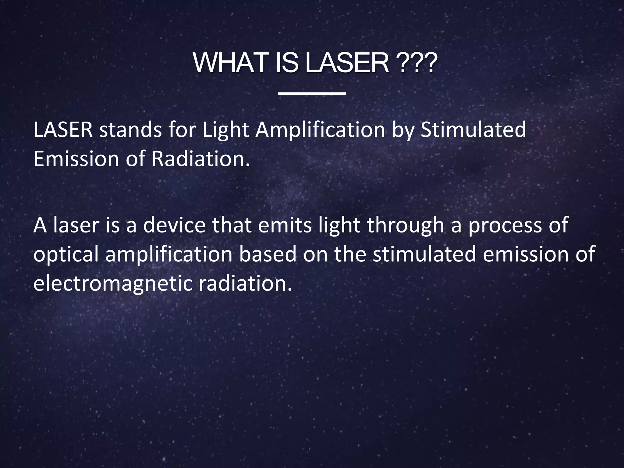 WHAT IS LASER ???
LASER stands for Light Amplification by Stimulated
Emission of Radiation.
A laser is a device that emits light through a process of
optical amplification based on the stimulated emission of
electromagnetic radiation.
 