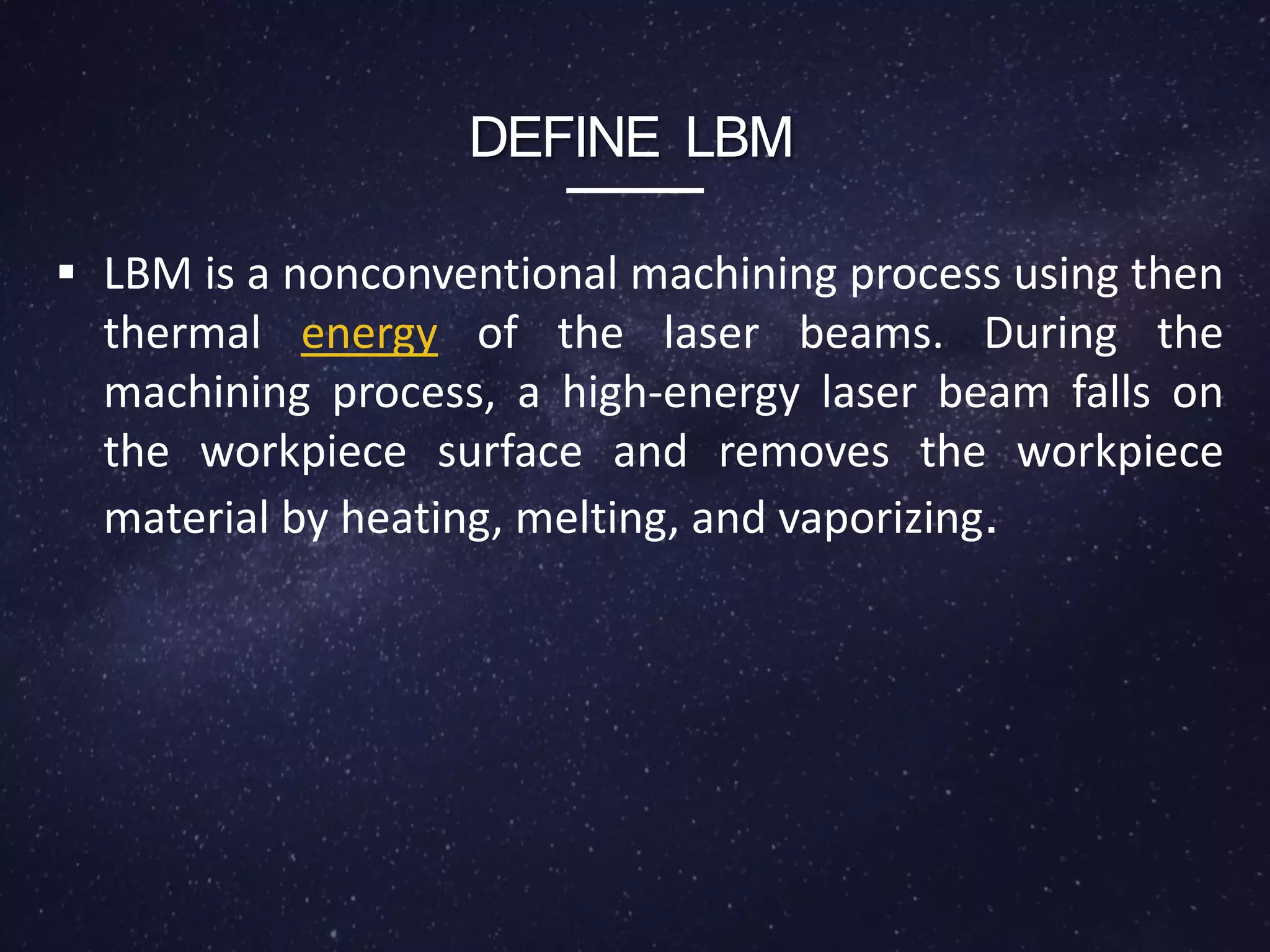  LBM is a nonconventional machining process using then
thermal energy of the laser beams. During the
machining process, a high-energy laser beam falls on
the workpiece surface and removes the workpiece
material by heating, melting, and vaporizing.
DEFINE LBM
 