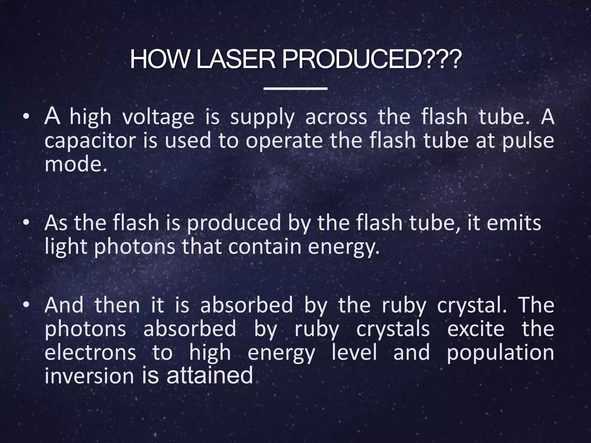 HOW LASER PRODUCED???
• A high voltage is supply across the flash tube. A
capacitor is used to operate the flash tube at pulse
mode.
• As the flash is produced by the flash tube, it emits
light photons that contain energy.
• And then it is absorbed by the ruby crystal. The
photons absorbed by ruby crystals excite the
electrons to high energy level and population
inversion is attained.
 