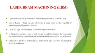 LASER BEAM MACHINING (LBM)
 Light amplification by stimulated emission of radiation is called LASER.
 Like a beam of high velocity electrons, a laser beam is also capable of
producing very high-power density.
 Laser is a high coherent beam of electromagnetic radiation.
 In this process, a laser beam of high energy is made to strike on the workpiece,
the thermal energy of the laser gets transferred to the surface of the workpiece.
 The heat so produced at the surface heats, melts and vaporizes the materials
from the workpiece.
 