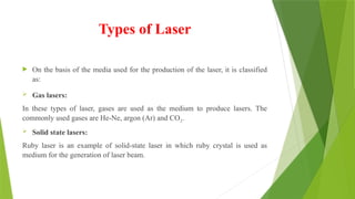 Types of Laser
 On the basis of the media used for the production of the laser, it is classified
as:
 Gas lasers:
In these types of laser, gases are used as the medium to produce lasers. The
commonly used gases are He-Ne, argon (Ar) and CO2.
 Solid state lasers:
Ruby laser is an example of solid-state laser in which ruby crystal is used as
medium for the generation of laser beam.
 