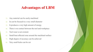 Advantages of LBM
1) Any material can be easily machined
2) In can be focused to a very small diameter
3) It produces a very high amount of energy
4) There is no contact between the tool and workpiece
5) Tool wear is not existent
6) Small heat affected zone around the machined surface
7) High degree of accuracy can be achieved
8) Very small holes can be cut
 