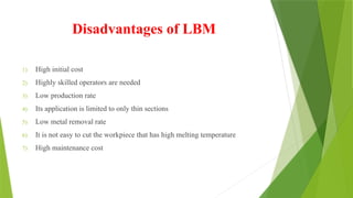 Disadvantages of LBM
1) High initial cost
2) Highly skilled operators are needed
3) Low production rate
4) Its application is limited to only thin sections
5) Low metal removal rate
6) It is not easy to cut the workpiece that has high melting temperature
7) High maintenance cost
 