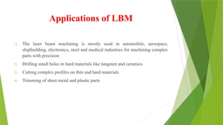 Applications of LBM
1) The laser beam machining is mostly used in automobile, aerospace,
shipbuilding, electronics, steel and medical industries for machining complex
parts with precision
2) Drilling small holes in hard materials like tungsten and ceramics
3) Cutting complex profiles on thin and hard materials
4) Trimming of sheet metal and plastic parts
 