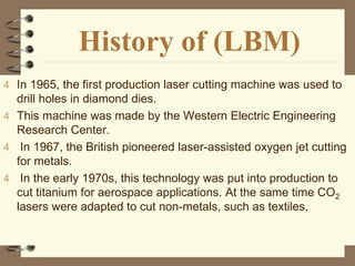 History of (LBM)
4 In 1965, the first production laser cutting machine was used to
drill holes in diamond dies.
4 This machine was made by the Western Electric Engineering
Research Center.
4 In 1967, the British pioneered laser-assisted oxygen jet cutting
for metals.
4 In the early 1970s, this technology was put into production to
cut titanium for aerospace applications. At the same time CO2
lasers were adapted to cut non-metals, such as textiles,
 