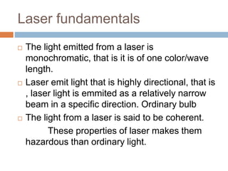Laser fundamentals
 The light emitted from a laser is
monochromatic, that is it is of one color/wave
length.
 Laser emit light that is highly directional, that is
, laser light is emmited as a relatively narrow
beam in a specific direction. Ordinary bulb
 The light from a laser is said to be coherent.
These properties of laser makes them
hazardous than ordinary light.
 