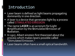Introduction
 Laser beam is defined as light beams propagating
dominantly in one direction.
 A laser is a device that generates light by a process
called STIMULATED EMISSION
 The name LASER is an acronym for Light
Amplification by the Stimulated Emission of
Radiation.
 In 1917, Albert einstein first theorized about the
process which makes lasers possible called
"Stimulated Emission."
 Laser beams often have a small optical bandwidth.
 