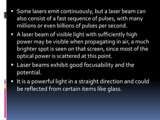  Some lasers emit continuously, but a laser beam can
also consist of a fast sequence of pulses, with many
millions or even billions of pulses per second.
 A laser beam of visible light with sufficiently high
power may be visible when propagating in air, a much
brighter spot is seen on that screen, since most of the
optical power is scattered at this point.
 Laser beams exhibit good focusability and the
potential.
 It is a powerful light in a straight direction and could
be reflected from certain items like glass.
 