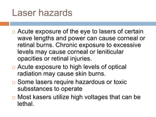 Laser hazards
 Acute exposure of the eye to lasers of certain
wave lengths and power can cause corneal or
retinal burns. Chronic exposure to excessive
levels may cause corneal or leniticular
opacities or retinal injuries.
 Acute exposure to high levels of optical
radiation may cause skin burns.
 Some lasers require hazardous or toxic
subsstances to operate
 Most kasers utilize high voltages that can be
lethal.
 