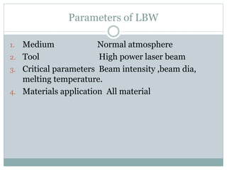 Parameters of LBW 
1. Medium Normal atmosphere 
2. Tool High power laser beam 
3. Critical parameters Beam intensity ,beam dia, 
melting temperature. 
4. Materials application All material 
 