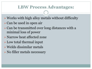 LBW Process Advantages: 
Works with high alloy metals without difficulty 
 Can be used in open air 
 Can be transmitted over long distances with a 
minimal loss of power 
Narrow heat affected zone 
 Low total thermal input 
Welds dissimilar metals 
 No filler metals necessary 
 