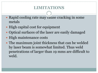 LIMITATIONS 
 Rapid cooling rate may cause cracking in some 
metals 
 High capital cost for equipment 
 Optical surfaces of the laser are easily damaged 
 High maintenance costs 
 The maximum joint thickness that can be welded 
by laser beam is somewhat limited. Thus weld 
penetrations of larger than 19 mms are difficult to 
weld. 
 
